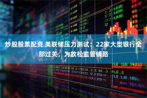 炒股股票配资 美联储压力测试：22家大型银行全部过关，为放松监管铺路
