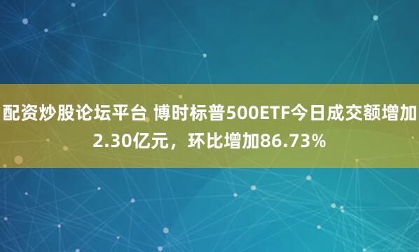 配资炒股论坛平台 博时标普500ETF今日成交额增加2.30亿元，环比增加86.73%