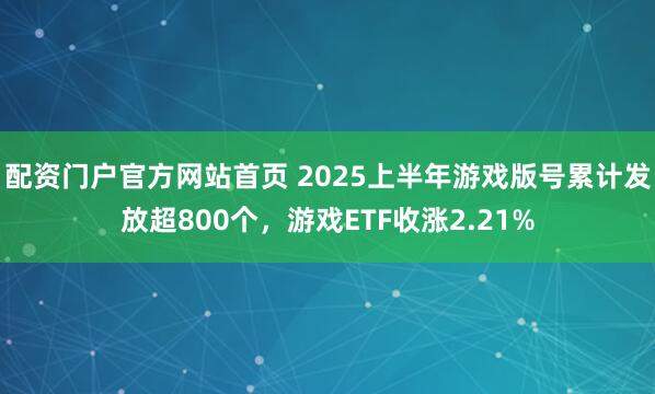 配资门户官方网站首页 2025上半年游戏版号累计发放超800个，游戏ETF收涨2.21%