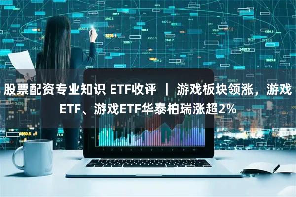 股票配资专业知识 ETF收评 ｜ 游戏板块领涨，游戏ETF、游戏ETF华泰柏瑞涨超2%