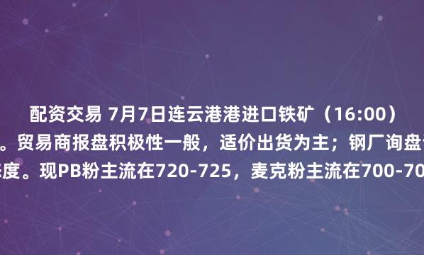 配资交易 7月7日连云港港进口铁矿（16:00）主流品种市场价格基本持稳。贸易商报盘积极性一般，适价出货为主；钢厂询盘谨慎，多持观望态度。现PB粉主流在720-725，麦克粉主流在700-705，卡粉主流价格在810-815，60.5%金布巴粉主流在670-675，现货市场暂无成交。（单位：元/湿吨）