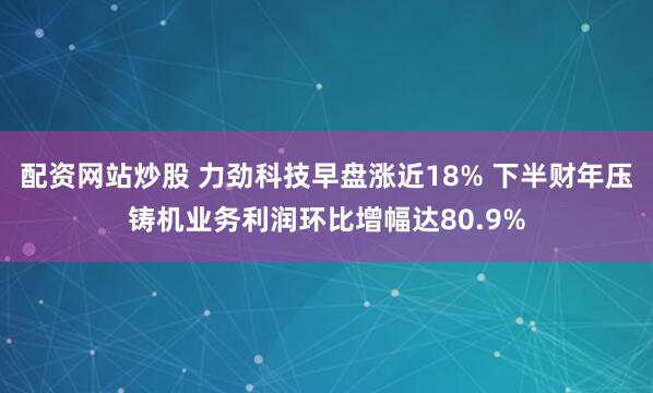 配资网站炒股 力劲科技早盘涨近18% 下半财年压铸机业务利润环比增幅达80.9%