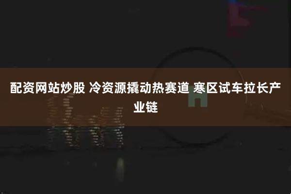 配资网站炒股 冷资源撬动热赛道 寒区试车拉长产业链