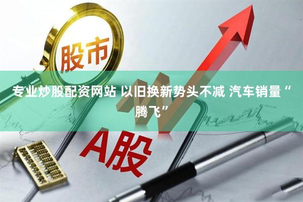 专业炒股配资网站 以旧换新势头不减 汽车销量“腾飞”
