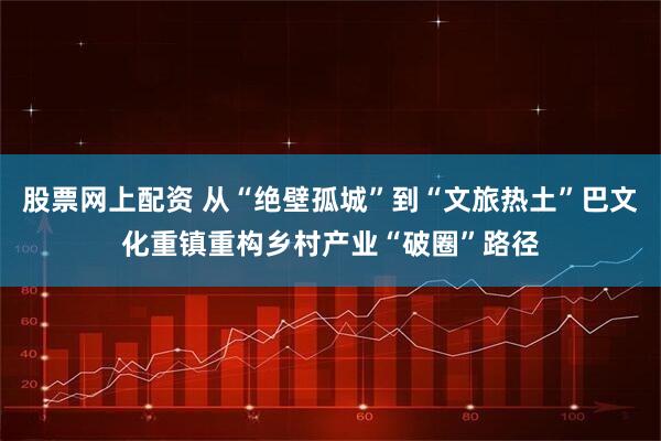 股票网上配资 从“绝壁孤城”到“文旅热土”巴文化重镇重构乡村产业“破圈”路径