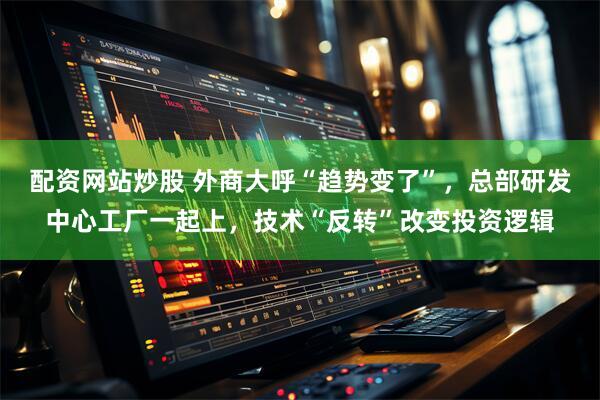配资网站炒股 外商大呼“趋势变了”，总部研发中心工厂一起上，技术“反转”改变投资逻辑