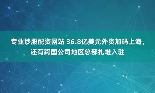 专业炒股配资网站 36.8亿美元外资加码上海，还有跨国公司地区总部扎堆入驻