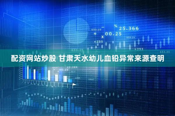 配资网站炒股 甘肃天水幼儿血铅异常来源查明