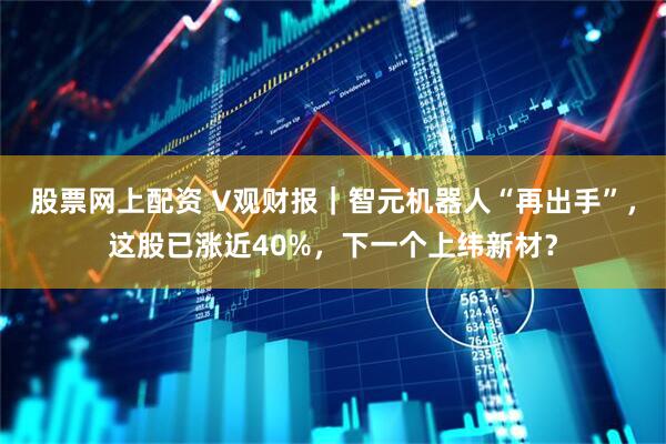 股票网上配资 V观财报｜智元机器人“再出手”，这股已涨近40%，下一个上纬新材？
