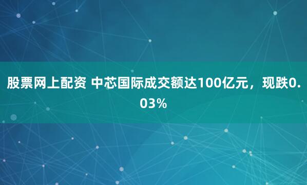 股票网上配资 中芯国际成交额达100亿元，现跌0.03%