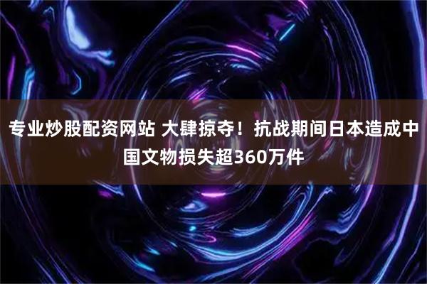 专业炒股配资网站 大肆掠夺！抗战期间日本造成中国文物损失超360万件