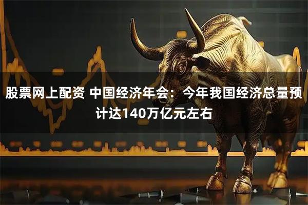 股票网上配资 中国经济年会：今年我国经济总量预计达140万亿元左右