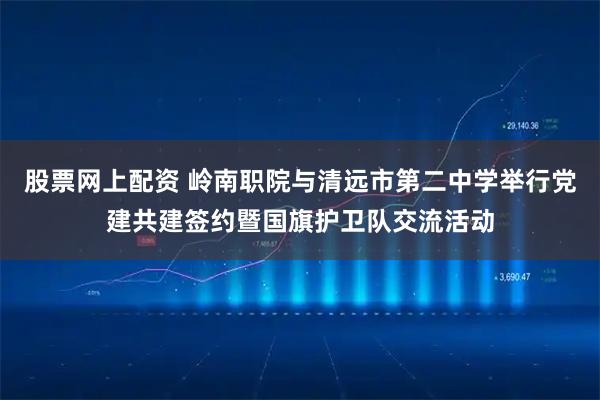 股票网上配资 岭南职院与清远市第二中学举行党建共建签约暨国旗护卫队交流活动