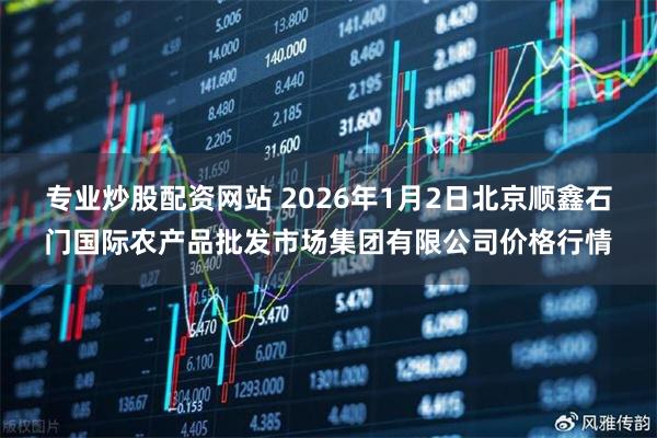 专业炒股配资网站 2026年1月2日北京顺鑫石门国际农产品批发市场集团有限公司价格行情