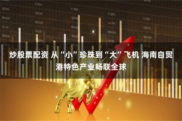 炒股票配资 从“小”珍珠到“大”飞机 海南自贸港特色产业畅联全球