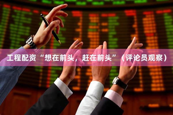 工程配资 “想在前头，赶在前头”（评论员观察）