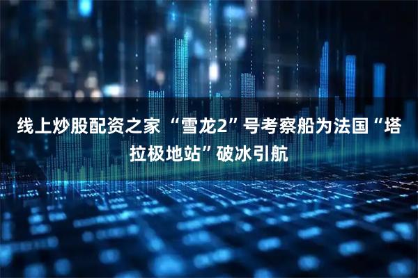线上炒股配资之家 “雪龙2”号考察船为法国“塔拉极地站”破冰引航