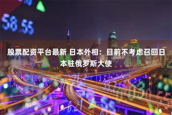 股票配资平台最新 日本外相：目前不考虑召回日本驻俄罗斯大使
