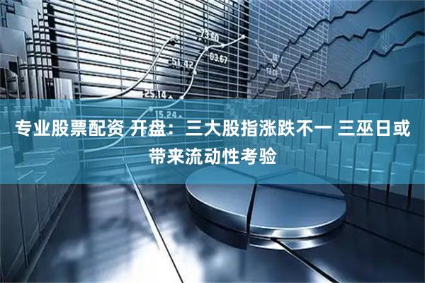 专业股票配资 开盘：三大股指涨跌不一 三巫日或带来流动性考验